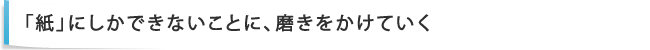 「紙」にしかできないことに、磨きをかけていく