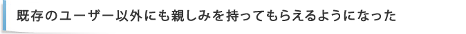 既存のユーザー以外にも親しみを持ってもらえるようになった