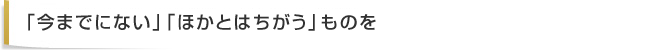 「今までにない」「ほかとはちがう」ものを